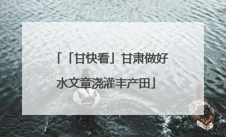 「甘快看」甘肃做好水文章浇灌丰产田