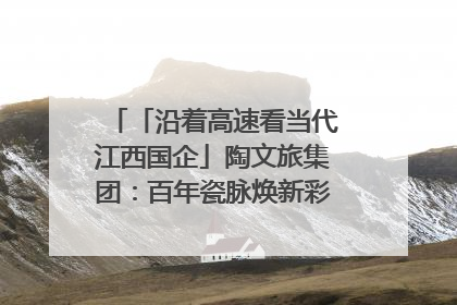 「沿着高速看当代江西国企」陶文旅集团：百年瓷脉焕新彩 文旅融合谱华章