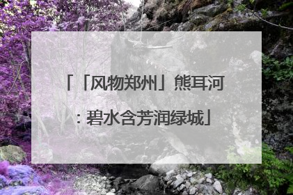 「风物郑州」熊耳河：碧水含芳润绿城