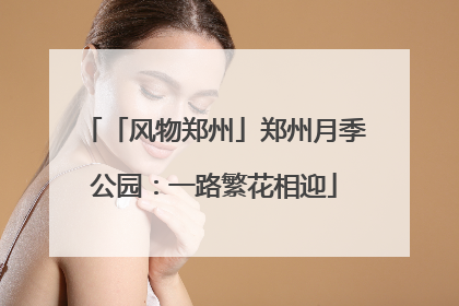 「风物郑州」郑州月季公园：一路繁花相迎