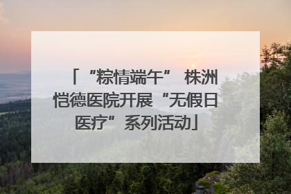 “粽情端午” 株洲恺德医院开展“无假日医疗”系列活动