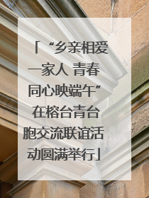 “乡亲相爱一家人 青春同心映端午” 在榕台青台胞交流联谊活动圆满举行