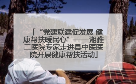 “党建联建促发展 健康帮扶暖民心”——湘雅二医院专家走进县中医医院开展健康帮扶活动