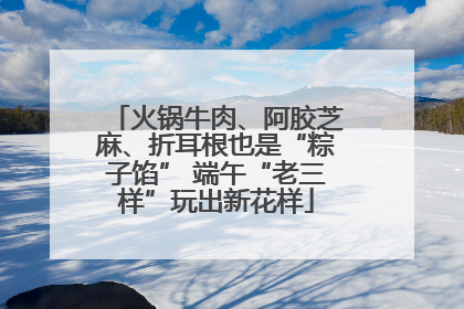 火锅牛肉、阿胶芝麻、折耳根也是“粽子馅” 端午“老三样”玩出新花样