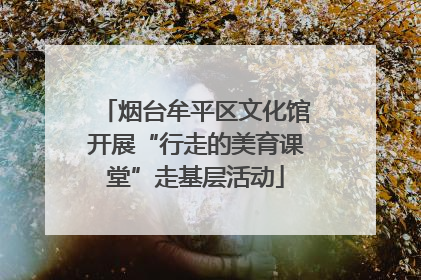 烟台牟平区文化馆开展“行走的美育课堂”走基层活动