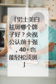 男士美白祛斑哪个牌子好？央视公认前十强，40+也能轻松淡斑