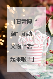 甘肃博“潮”涌动 文物“活”起来啦！