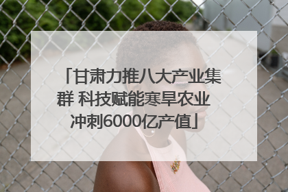 甘肃力推八大产业集群 科技赋能寒旱农业冲刺6000亿产值