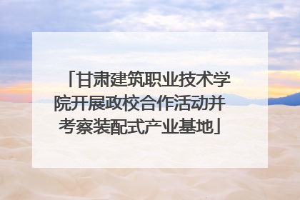 甘肃建筑职业技术学院开展政校合作活动并考察装配式产业基地