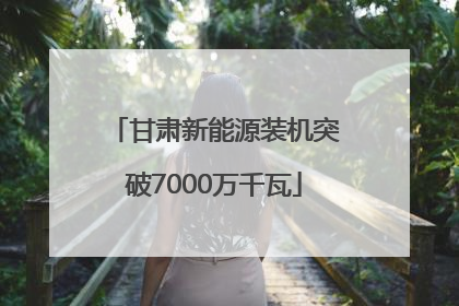 甘肃新能源装机突破7000万千瓦