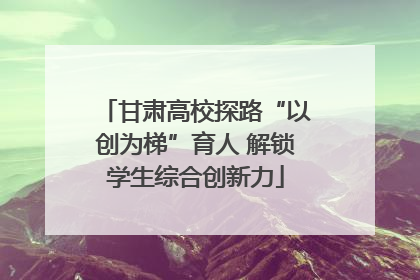 甘肃高校探路“以创为梯”育人 解锁学生综合创新力