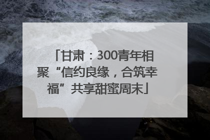 甘肃：300青年相聚“信约良缘，合筑幸福”共享甜蜜周末