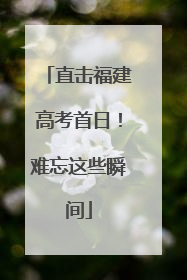 直击福建高考首日！难忘这些瞬间