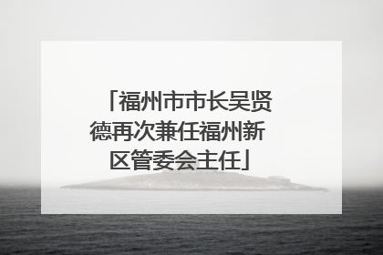 福州市市长吴贤德再次兼任福州新区管委会主任
