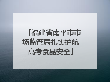 福建省南平市市场监管局扎实护航高考食品安全