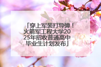 穿上军装打导弹！火箭军工程大学2025年招收普通高中毕业生计划发布