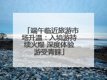 端午临近旅游市场升温：入境游持续火爆 深度体验游受青睐
