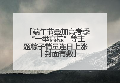 端午节叠加高考季 “一举高粽”等主题粽子销量连日上涨丨封面有数