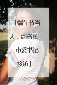 端午节当天，副省长、市委书记接访