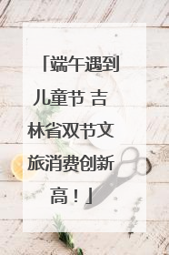 端午遇到儿童节 吉林省双节文旅消费创新高！