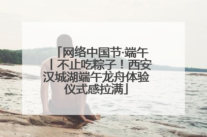 网络中国节·端午丨不止吃粽子！西安汉城湖端午龙舟体验仪式感拉满