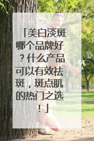 美白淡斑哪个品牌好？什么产品可以有效祛斑，斑点肌的热门之选！