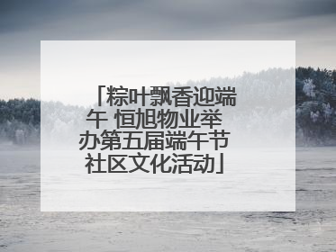 粽叶飘香迎端午 恒旭物业举办第五届端午节社区文化活动