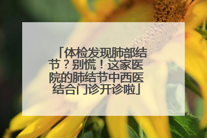 体检发现肺部结节？别慌！这家医院的肺结节中西医结合门诊开诊啦