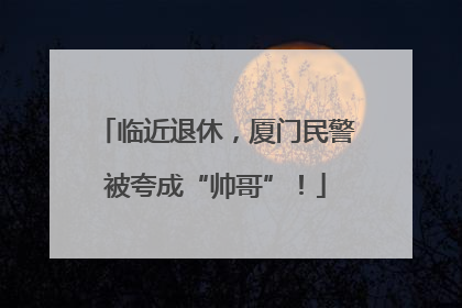 临近退休，厦门民警被夸成“帅哥”！