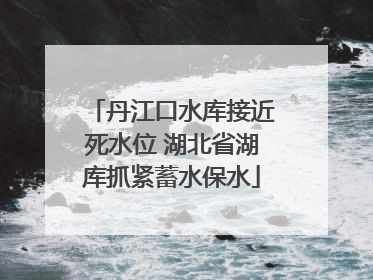 丹江口水库接近死水位 湖北省湖库抓紧蓄水保水