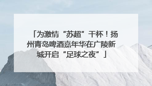 为激情“苏超”干杯！扬州青岛啤酒嘉年华在广陵新城开启“足球之夜”