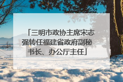 三明市政协主席宋志强转任福建省政府副秘书长、办公厅主任
