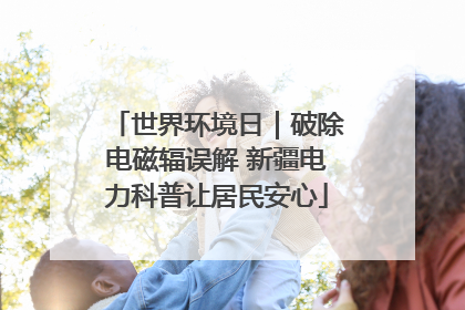 世界环境日｜破除电磁辐误解 新疆电力科普让居民安心