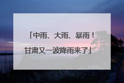 中雨、大雨、暴雨！甘肃又一波降雨来了