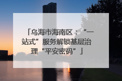 乌海市海南区：“一站式”服务解锁基层治理“平安密码”