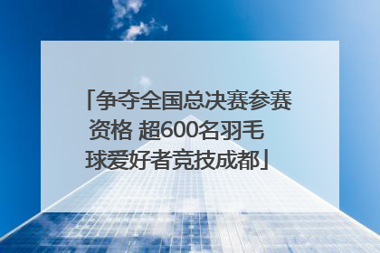 争夺全国总决赛参赛资格 超600名羽毛球爱好者竞技成都