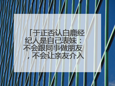 于正否认白鹿经纪人是自己表妹：不会跟同事做朋友，不会让亲友介入到我的工作