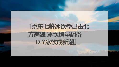 京东七鲜冰饮季出击北方高温 冰饮销量翻番 DIY冰饮成新潮