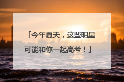 今年夏天，这些明星可能和你一起高考！