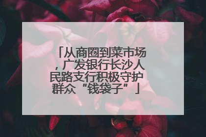 从商圈到菜市场，广发银行长沙人民路支行积极守护群众“钱袋子”