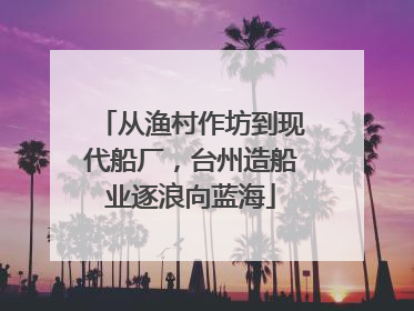 从渔村作坊到现代船厂，台州造船业逐浪向蓝海