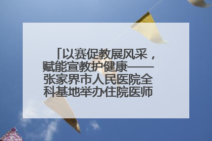 以赛促教展风采，赋能宣教护健康——张家界市人民医院全科基地举办住院医师健康宣教比赛