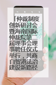 仲裁制度创新研讨会暨海南国际仲裁院第二届理事会理事聘任仪式举行，共商自贸港法治建设新路径