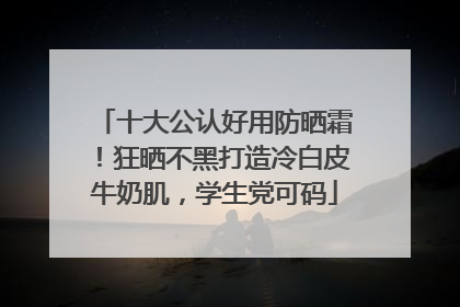 十大公认好用防晒霜！狂晒不黑打造冷白皮牛奶肌，学生党可码