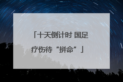十天倒计时 国足疗伤待“拼命”