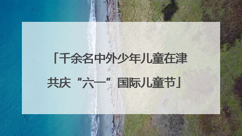 千余名中外少年儿童在津共庆“六一”国际儿童节