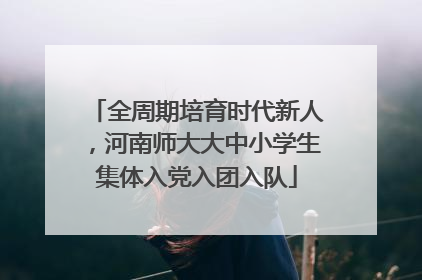 全周期培育时代新人，河南师大大中小学生集体入党入团入队