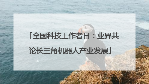 全国科技工作者日：业界共论长三角机器人产业发展