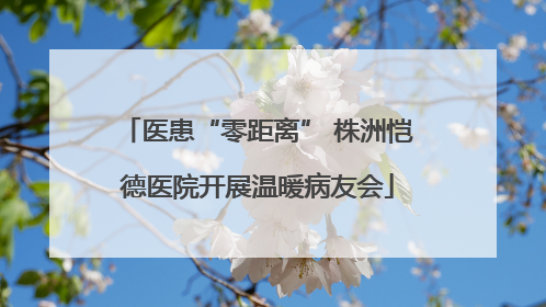 医患“零距离” 株洲恺德医院开展温暖病友会