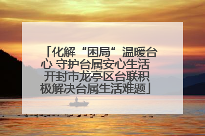 化解“困局”温暖台心 守护台属安心生活 开封市龙亭区台联积极解决台属生活难题